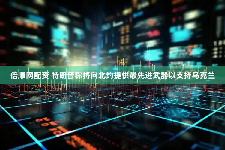 倍顺网配资 特朗普称将向北约提供最先进武器以支持乌克兰