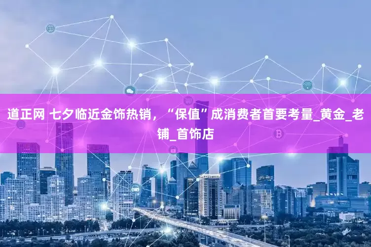 道正网 七夕临近金饰热销，“保值”成消费者首要考量_黄金_老铺_首饰店