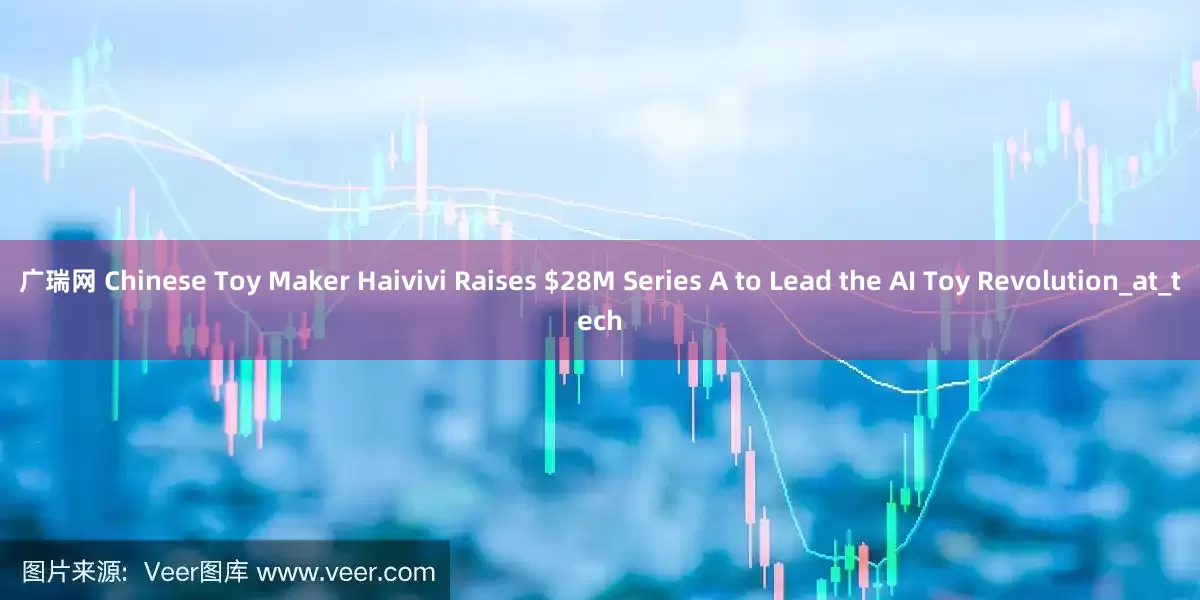 广瑞网 Chinese Toy Maker Haivivi Raises $28M Series A to Lead the AI Toy Revolution_at_tech