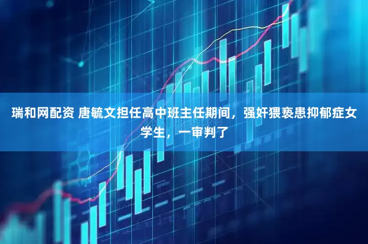 瑞和网配资 唐毓文担任高中班主任期间，强奸猥亵患抑郁症女学生，一审判了