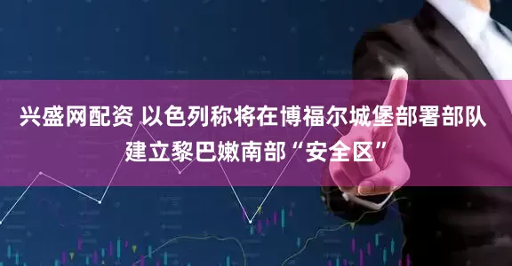 兴盛网配资 以色列称将在博福尔城堡部署部队 建立黎巴嫩南部“安全区”