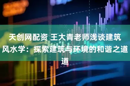 天创网配资 王大青老师浅谈建筑风水学：探索建筑与环境的和谐之道