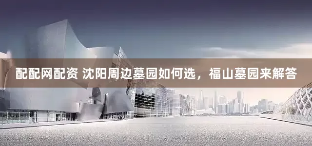 配配网配资 沈阳周边墓园如何选，福山墓园来解答